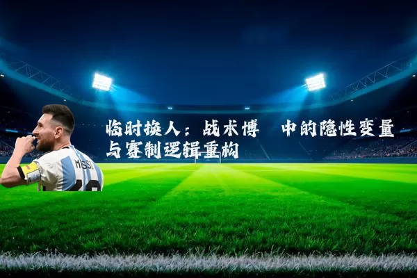 临时换人:战术博弈中的隐性变量与赛制逻辑重构